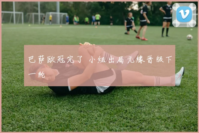 巴萨欧冠完了 小组出局无缘晋级下一轮