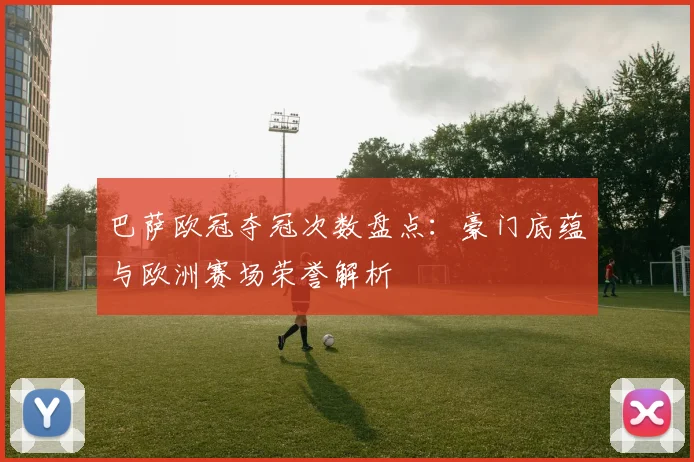 巴萨欧冠夺冠次数盘点:豪门底蕴与欧洲赛场荣誉解析